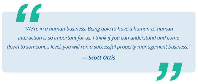 We're in a human business. Being able to have a human-to-human interaction is so important for us. I think if you can understand and come down to someone's level, you will run a successful property management business - Scott Ottis